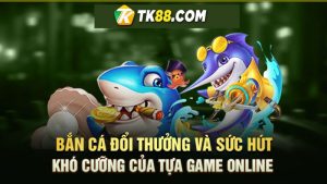 Bắn cá đổi thưởng và sức hút khó cưỡng của tựa game online TK88